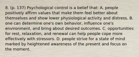 8. (p. 137) Psychological control is a belief that: A. people positively affirm values that make them feel better about themselves and show lower physiological activity and distress. B. one can determine one's own behavior, influence one's environment, and bring about desired outcomes. C. opportunities for rest, relaxation, and renewal can help people cope more effectively with stressors. D. people strive for a state of mind marked by heightened awareness of the present and focus on the moment.