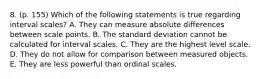 8. (p. 155) Which of the following statements is true regarding interval scales? A. They can measure absolute differences between scale points. B. The standard deviation cannot be calculated for interval scales. C. They are the highest level scale. D. They do not allow for comparison between measured objects. E. They are less powerful than ordinal scales.