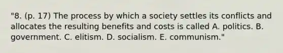 "8. (p. 17) The process by which a society settles its conflicts and allocates the resulting benefits and costs is called A. politics. B. government. C. elitism. D. socialism. E. communism."