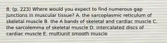 8. (p. 223) Where would you expect to find numerous gap junctions in muscular tissue? A. the sarcoplasmic reticulum of skeletal muscle B. the A bands of skeletal and cardiac muscle C. the sarcolemma of skeletal muscle D. intercalated discs of cardiac muscle E. multiunit smooth muscle