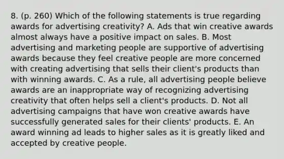 8. (p. 260) Which of the following statements is true regarding awards for advertising creativity? A. Ads that win creative awards almost always have a positive impact on sales. B. Most advertising and marketing people are supportive of advertising awards because they feel creative people are more concerned with creating advertising that sells their client's products than with winning awards. C. As a rule, all advertising people believe awards are an inappropriate way of recognizing advertising creativity that often helps sell a client's products. D. Not all advertising campaigns that have won creative awards have successfully generated sales for their clients' products. E. An award winning ad leads to higher sales as it is greatly liked and accepted by creative people.