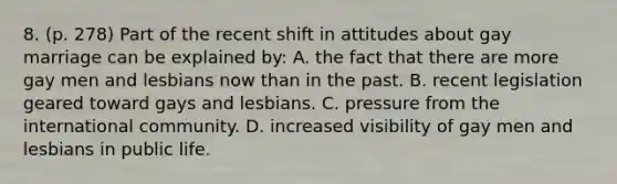 8. (p. 278) Part of the recent shift in attitudes about gay marriage can be explained by: A. the fact that there are more gay men and lesbians now than in the past. B. recent legislation geared toward gays and lesbians. C. pressure from the international community. D. increased visibility of gay men and lesbians in public life.