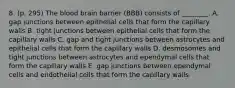 8. (p. 295) The blood brain barrier (BBB) consists of ________. A. gap junctions between epithelial cells that form the capillary walls B. tight junctions between epithelial cells that form the capillary walls C. gap and tight junctions between astrocytes and epithelial cells that form the capillary walls D. desmosomes and tight junctions between astrocytes and ependymal cells that form the capillary walls E. gap junctions between ependymal cells and endothelial cells that form the capillary walls