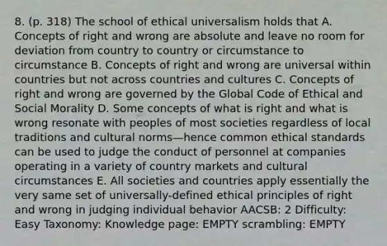 8. (p. 318) The school of ethical universalism holds that A. Concepts of right and wrong are absolute and leave no room for deviation from country to country or circumstance to circumstance B. Concepts of right and wrong are universal within countries but not across countries and cultures C. Concepts of right and wrong are governed by the Global Code of Ethical and Social Morality D. Some concepts of what is right and what is wrong resonate with peoples of most societies regardless of local traditions and cultural norms—hence common ethical standards can be used to judge the conduct of personnel at companies operating in a variety of country markets and cultural circumstances E. All societies and countries apply essentially the very same set of universally-defined ethical principles of right and wrong in judging individual behavior AACSB: 2 Difficulty: Easy Taxonomy: Knowledge page: EMPTY scrambling: EMPTY