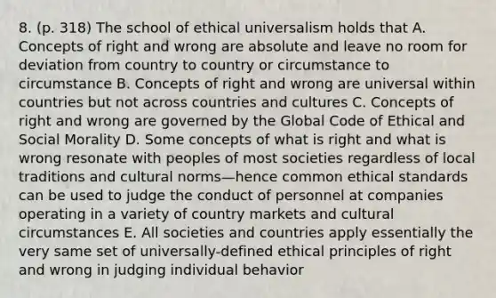 8. (p. 318) The school of ethical universalism holds that A. Concepts of right and wrong are absolute and leave no room for deviation from country to country or circumstance to circumstance B. Concepts of right and wrong are universal within countries but not across countries and cultures C. Concepts of right and wrong are governed by the Global Code of Ethical and Social Morality D. Some concepts of what is right and what is wrong resonate with peoples of most societies regardless of local traditions and <a href='https://www.questionai.com/knowledge/kVsGtSh49d-cultural-norms' class='anchor-knowledge'>cultural norms</a>—hence common ethical standards can be used to judge the conduct of personnel at companies operating in a variety of country markets and cultural circumstances E. All societies and countries apply essentially the very same set of universally-defined ethical principles of right and wrong in judging individual behavior