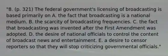 "8. (p. 321) The federal government's licensing of broadcasting is based primarily on A. the fact that broadcasting is a national medium. B. the scarcity of broadcasting frequencies. C. the fact that broadcasting was invented after the First Amendment was adopted. D. the desire of national officials to control the content of broadcast news and entertainment. E. a desire to censor reporters so that they will stop criticizing governmental officials."