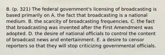 8. (p. 321) The federal government's licensing of broadcasting is based primarily on A. the fact that broadcasting is a national medium. B. the scarcity of broadcasting frequencies. C. the fact that broadcasting was invented after the First Amendment was adopted. D. the desire of national officials to control the content of broadcast news and entertainment. E. a desire to censor reporters so that they will stop criticizing governmental officials.