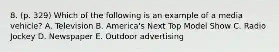 8. (p. 329) Which of the following is an example of a media vehicle? A. Television B. America's Next Top Model Show C. Radio Jockey D. Newspaper E. Outdoor advertising