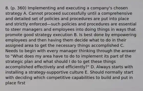 8. (p. 360) Implementing and executing a company's chosen strategy A. Cannot proceed successfully until a comprehensive and detailed set of policies and procedures are put into place and strictly enforced—such policies and procedures are essential to steer managers and employees into doing things in ways that promote good strategy execution B. Is best done by empowering employees and then having them decide what to do in their assigned area to get the necessary things accomplished C. Needs to begin with every manager thinking through the answer to "What does my area have to do to implement its part of the strategic plan and what should I do to get these things accomplished effectively and efficiently?" D. Always starts with installing a strategy-supportive culture E. Should normally start with deciding which competitive capabilities to build and put in place first