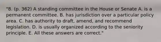 "8. (p. 362) A standing committee in the House or Senate A. is a permanent committee. B. has jurisdiction over a particular policy area. C. has authority to draft, amend, and recommend legislation. D. is usually organized according to the seniority principle. E. All these answers are correct."