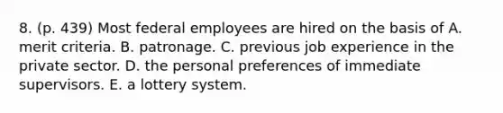 8. (p. 439) Most federal employees are hired on the basis of A. merit criteria. B. patronage. C. previous job experience in the private sector. D. the personal preferences of immediate supervisors. E. a lottery system.