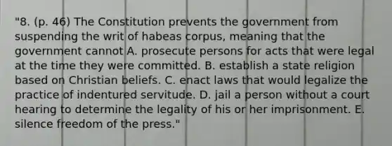 "8. (p. 46) The Constitution prevents the government from suspending the writ of habeas corpus, meaning that the government cannot A. prosecute persons for acts that were legal at the time they were committed. B. establish a state religion based on Christian beliefs. C. enact laws that would legalize the practice of indentured servitude. D. jail a person without a court hearing to determine the legality of his or her imprisonment. E. silence freedom of the press."