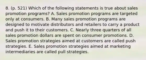 8. (p. 521) Which of the following statements is true about sales promotion programs? A. Sales promotion programs are targeted only at consumers. B. Many sales promotion programs are designed to motivate distributors and retailers to carry a product and push it to their customers. C. Nearly three quarters of all sales promotion dollars are spent on consumer promotions. D. Sales promotion strategies aimed at customers are called push strategies. E. Sales promotion strategies aimed at marketing intermediaries are called pull strategies.