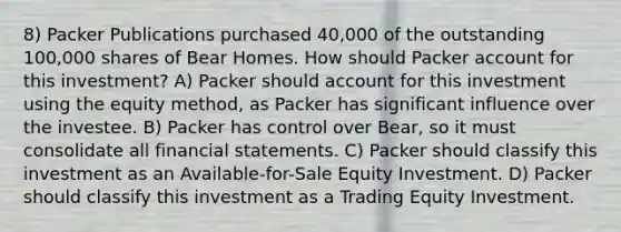 8) Packer Publications purchased 40,000 of the outstanding 100,000 shares of Bear Homes. How should Packer account for this investment? A) Packer should account for this investment using the equity method, as Packer has significant influence over the investee. B) Packer has control over Bear, so it must consolidate all financial statements. C) Packer should classify this investment as an Available-for-Sale Equity Investment. D) Packer should classify this investment as a Trading Equity Investment.