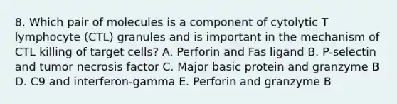 8. Which pair of molecules is a component of cytolytic T lymphocyte (CTL) granules and is important in the mechanism of CTL killing of target cells? A. Perforin and Fas ligand B. P-selectin and tumor necrosis factor C. Major basic protein and granzyme B D. C9 and interferon-gamma E. Perforin and granzyme B