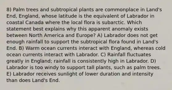 8) Palm trees and subtropical plants are commonplace in Land's End, England, whose latitude is the equivalent of Labrador in coastal Canada where the local flora is subarctic. Which statement best explains why this apparent anomaly exists between North America and Europe? A) Labrador does not get enough rainfall to support the subtropical flora found in Land's End. B) Warm ocean currents interact with England, whereas cold ocean currents interact with Labrador. C) Rainfall fluctuates greatly in England; rainfall is consistently high in Labrador. D) Labrador is too windy to support tall plants, such as palm trees. E) Labrador receives sunlight of lower duration and intensity than does Land's End.