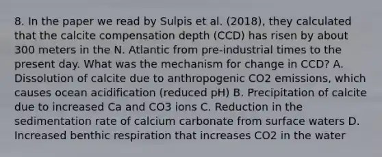 8. In the paper we read by Sulpis et al. (2018), they calculated that the calcite compensation depth (CCD) has risen by about 300 meters in the N. Atlantic from pre-industrial times to the present day. What was the mechanism for change in CCD? A. Dissolution of calcite due to anthropogenic CO2 emissions, which causes ocean acidification (reduced pH) B. Precipitation of calcite due to increased Ca and CO3 ions C. Reduction in the sedimentation rate of calcium carbonate from surface waters D. Increased benthic respiration that increases CO2 in the water