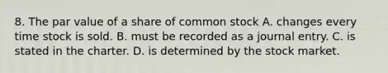 8. The par value of a share of common stock A. changes every time stock is sold. B. must be recorded as a journal entry. C. is stated in the charter. D. is determined by the stock market.