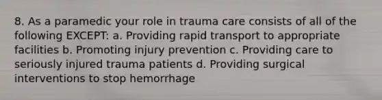 8. As a paramedic your role in trauma care consists of all of the following EXCEPT: a. Providing rapid transport to appropriate facilities b. Promoting injury prevention c. Providing care to seriously injured trauma patients d. Providing surgical interventions to stop hemorrhage