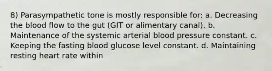 8) Parasympathetic tone is mostly responsible for: a. Decreasing the blood flow to the gut (GIT or alimentary canal). b. Maintenance of the systemic arterial blood pressure constant. c. Keeping the fasting blood glucose level constant. d. Maintaining resting heart rate within