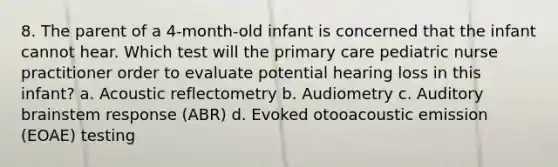 8. The parent of a 4-month-old infant is concerned that the infant cannot hear. Which test will the primary care pediatric nurse practitioner order to evaluate potential hearing loss in this infant? a. Acoustic reflectometry b. Audiometry c. Auditory brainstem response (ABR) d. Evoked otooacoustic emission (EOAE) testing