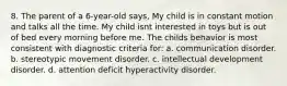 8. The parent of a 6-year-old says, My child is in constant motion and talks all the time. My child isnt interested in toys but is out of bed every morning before me. The childs behavior is most consistent with diagnostic criteria for: a. communication disorder. b. stereotypic movement disorder. c. intellectual development disorder. d. attention deficit hyperactivity disorder.