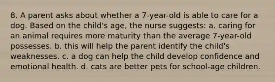 8. A parent asks about whether a 7-year-old is able to care for a dog. Based on the child's age, the nurse suggests: a. caring for an animal requires more maturity than the average 7-year-old possesses. b. this will help the parent identify the child's weaknesses. c. a dog can help the child develop confidence and emotional health. d. cats are better pets for school-age children.