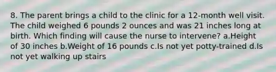 8. The parent brings a child to the clinic for a 12-month well visit. The child weighed 6 pounds 2 ounces and was 21 inches long at birth. Which finding will cause the nurse to intervene? a.Height of 30 inches b.Weight of 16 pounds c.Is not yet potty-trained d.Is not yet walking up stairs