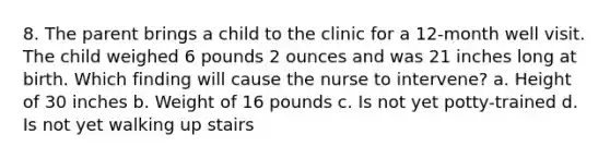 8. The parent brings a child to the clinic for a 12-month well visit. The child weighed 6 pounds 2 ounces and was 21 inches long at birth. Which finding will cause the nurse to intervene? a. Height of 30 inches b. Weight of 16 pounds c. Is not yet potty-trained d. Is not yet walking up stairs