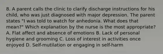 8. A parent calls the clinic to clarify discharge instructions for his child, who was just diagnosed with major depression. The parent states "I was told to watch for anhedonia. What does that mean?" Which explanation by the nurse is the most appropriate? A. Flat affect and absence of emotions B. Lack of personal hygiene and grooming C. Loss of interest in activities once enjoyed D. Self-mutilation or engaging in self-harm