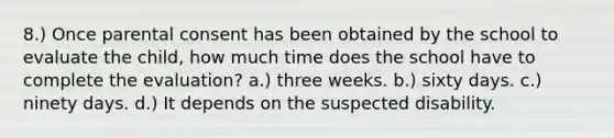 8.) Once parental consent has been obtained by the school to evaluate the child, how much time does the school have to complete the evaluation? a.) three weeks. b.) sixty days. c.) ninety days. d.) It depends on the suspected disability.