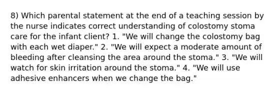 8) Which parental statement at the end of a teaching session by the nurse indicates correct understanding of colostomy stoma care for the infant client? 1. "We will change the colostomy bag with each wet diaper." 2. "We will expect a moderate amount of bleeding after cleansing the area around the stoma." 3. "We will watch for skin irritation around the stoma." 4. "We will use adhesive enhancers when we change the bag."