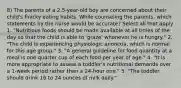 8) The parents of a 2.5-year-old boy are concerned about their child's finicky eating habits. While counseling the parents, which statements by the nurse would be accurate? Select all that apply. 1. "Nutritious foods should be made available at all times of the day so that the child is able to 'graze' whenever he is hungry." 2. "The child is experiencing physiologic anorexia, which is normal for this age group." 3. "A general guideline for food quantity at a meal is one quarter cup of each food per year of age." 4. "It is more appropriate to assess a toddler's nutritional demands over a 1-week period rather than a 24-hour one." 5. "The toddler should drink 16 to 24 ounces of milk daily."