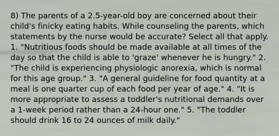 8) The parents of a 2.5-year-old boy are concerned about their child's finicky eating habits. While counseling the parents, which statements by the nurse would be accurate? Select all that apply. 1. "Nutritious foods should be made available at all times of the day so that the child is able to 'graze' whenever he is hungry." 2. "The child is experiencing physiologic anorexia, which is normal for this age group." 3. "A general guideline for food quantity at a meal is one quarter cup of each food per year of age." 4. "It is more appropriate to assess a toddler's nutritional demands over a 1-week period rather than a 24-hour one." 5. "The toddler should drink 16 to 24 ounces of milk daily."