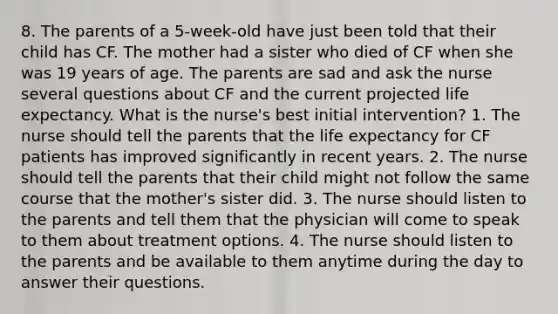 8. The parents of a 5-week-old have just been told that their child has CF. The mother had a sister who died of CF when she was 19 years of age. The parents are sad and ask the nurse several questions about CF and the current projected life expectancy. What is the nurse's best initial intervention? 1. The nurse should tell the parents that the life expectancy for CF patients has improved significantly in recent years. 2. The nurse should tell the parents that their child might not follow the same course that the mother's sister did. 3. The nurse should listen to the parents and tell them that the physician will come to speak to them about treatment options. 4. The nurse should listen to the parents and be available to them anytime during the day to answer their questions.