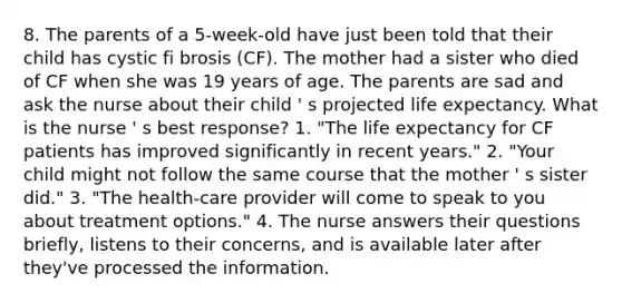 8. The parents of a 5-week-old have just been told that their child has cystic fi brosis (CF). The mother had a sister who died of CF when she was 19 years of age. The parents are sad and ask the nurse about their child ' s projected life expectancy. What is the nurse ' s best response? 1. "The life expectancy for CF patients has improved significantly in recent years." 2. "Your child might not follow the same course that the mother ' s sister did." 3. "The health-care provider will come to speak to you about treatment options." 4. The nurse answers their questions briefly, listens to their concerns, and is available later after they've processed the information.