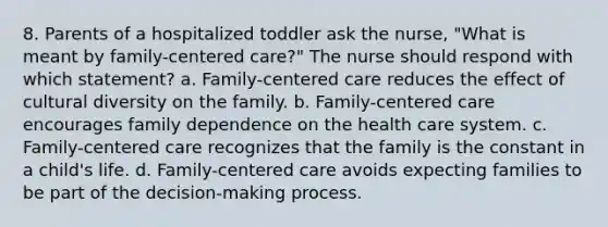 8. Parents of a hospitalized toddler ask the nurse, "What is meant by family-centered care?" The nurse should respond with which statement? a. Family-centered care reduces the effect of cultural diversity on the family. b. Family-centered care encourages family dependence on the health care system. c. Family-centered care recognizes that the family is the constant in a child's life. d. Family-centered care avoids expecting families to be part of the decision-making process.