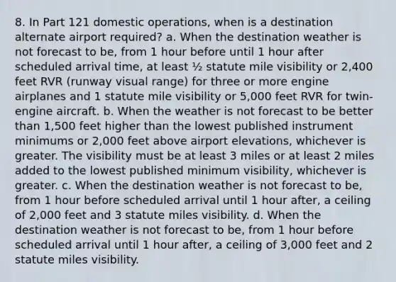 8. In Part 121 domestic operations, when is a destination alternate airport required? a. When the destination weather is not forecast to be, from 1 hour before until 1 hour after scheduled arrival time, at least ½ statute mile visibility or 2,400 feet RVR (runway visual range) for three or more engine airplanes and 1 statute mile visibility or 5,000 feet RVR for twin-engine aircraft. b. When the weather is not forecast to be better than 1,500 feet higher than the lowest published instrument minimums or 2,000 feet above airport elevations, whichever is greater. The visibility must be at least 3 miles or at least 2 miles added to the lowest published minimum visibility, whichever is greater. c. When the destination weather is not forecast to be, from 1 hour before scheduled arrival until 1 hour after, a ceiling of 2,000 feet and 3 statute miles visibility. d. When the destination weather is not forecast to be, from 1 hour before scheduled arrival until 1 hour after, a ceiling of 3,000 feet and 2 statute miles visibility.