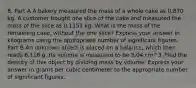 8. Part A A bakery measured the mass of a whole cake as 0.870 kg. A customer bought one slice of the cake and measured the mass of the slice as 0.1151 kg. What is the mass of the remaining cake, without the one slice? Express your answer in kilograms using the appropriate number of significant figures. Part B An unknown object is placed on a balance, which then reads 6.118 g. Its volume is measured to be 3.04 cm^3. Find the density of this object by dividing mass by volume. Express your answer in grams per cubic centimeter to the appropriate number of significant figures.