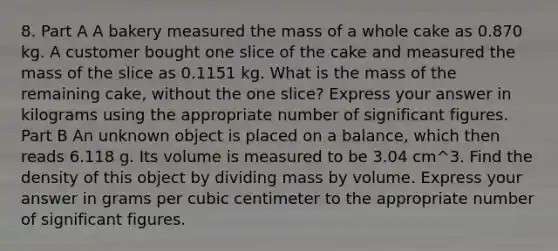 8. Part A A bakery measured the mass of a whole cake as 0.870 kg. A customer bought one slice of the cake and measured the mass of the slice as 0.1151 kg. What is the mass of the remaining cake, without the one slice? Express your answer in kilograms using the appropriate number of significant figures. Part B An unknown object is placed on a balance, which then reads 6.118 g. Its volume is measured to be 3.04 cm^3. Find the density of this object by dividing mass by volume. Express your answer in grams per cubic centimeter to the appropriate number of significant figures.