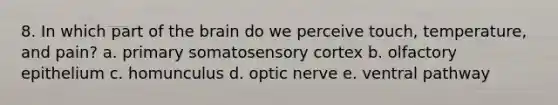 8. In which part of the brain do we perceive touch, temperature, and pain? a. primary somatosensory cortex b. olfactory epithelium c. homunculus d. optic nerve e. ventral pathway