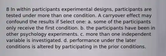 8 In within participants experimental designs, participants are tested under more than one condition. A carryover effect may confound the results if Select one: a. some of the participants only receive the first condition. b. the participants have been in other psychology experiments. c. more than one independent variable is investigated. d. performance under the later conditions is altered by participating in the prior conditions.