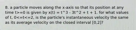 8. a particle moves along the x-axis so that its position at any time t>=0 is given by x(t) = t^3 - 3t^2 + t + 1. for what values of t, 0<=t<=2, is the particle's instantaneous velocity the same as its average velocity on the closed interval [0,2]?