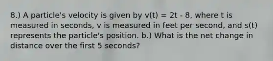 8.) A particle's velocity is given by v(t) = 2t - 8, where t is measured in seconds, v is measured in feet per second, and s(t) represents the particle's position. b.) What is the net change in distance over the first 5 seconds?