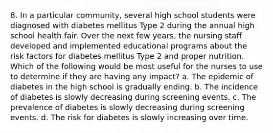 8. In a particular community, several high school students were diagnosed with diabetes mellitus Type 2 during the annual high school health fair. Over the next few years, the nursing staff developed and implemented educational programs about the risk factors for diabetes mellitus Type 2 and proper nutrition. Which of the following would be most useful for the nurses to use to determine if they are having any impact? a. The epidemic of diabetes in the high school is gradually ending. b. The incidence of diabetes is slowly decreasing during screening events. c. The prevalence of diabetes is slowly decreasing during screening events. d. The risk for diabetes is slowly increasing over time.