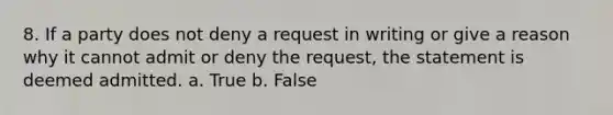 8. If a party does not deny a request in writing or give a reason why it cannot admit or deny the request, the statement is deemed admitted. a. True b. False