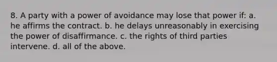 8. A party with a power of avoidance may lose that power if: a. he affirms the contract. b. he delays unreasonably in exercising the power of disaffirmance. c. the rights of third parties intervene. d. all of the above.