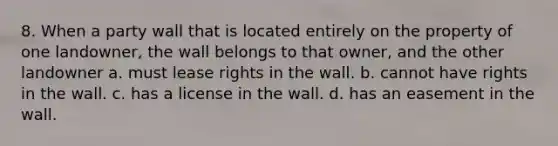 8. When a party wall that is located entirely on the property of one landowner, the wall belongs to that owner, and the other landowner a. must lease rights in the wall. b. cannot have rights in the wall. c. has a license in the wall. d. has an easement in the wall.