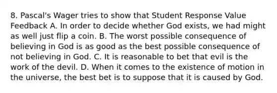 8. Pascal's Wager tries to show that Student Response Value Feedback A. In order to decide whether God exists, we had might as well just flip a coin. B. The worst possible consequence of believing in God is as good as the best possible consequence of not believing in God. C. It is reasonable to bet that evil is the work of the devil. D. When it comes to the existence of motion in the universe, the best bet is to suppose that it is caused by God.