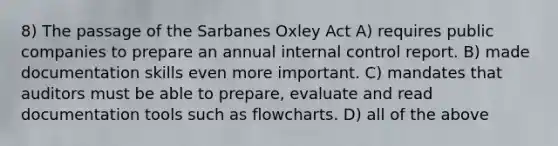 8) The passage of the Sarbanes Oxley Act A) requires public companies to prepare an annual internal control report. B) made documentation skills even more important. C) mandates that auditors must be able to prepare, evaluate and read documentation tools such as flowcharts. D) all of the above